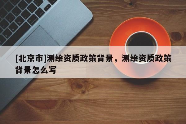 [北京市]测绘资质政策背景，测绘资质政策背景怎么写
