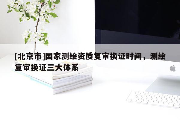 [北京市]国家测绘资质复审换证时间，测绘复审换证三大体系
