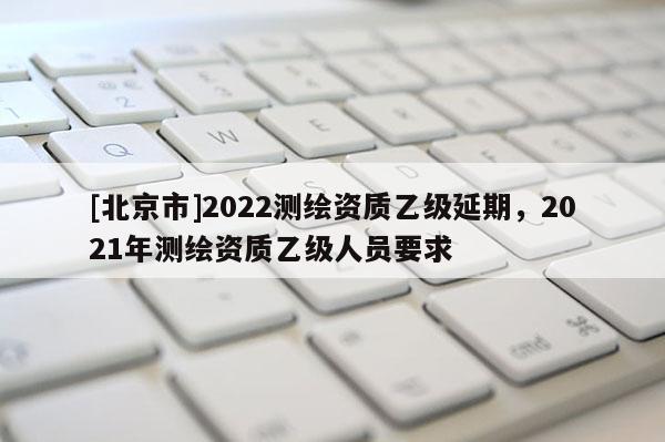 [北京市]2022测绘资质乙级延期，2021年测绘资质乙级人员要求
