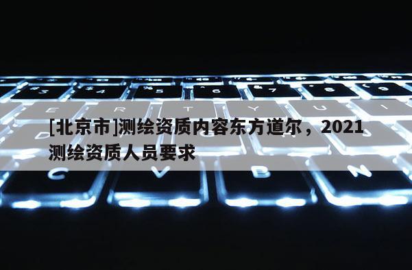 [北京市]测绘资质内容东方道尔，2021测绘资质人员要求