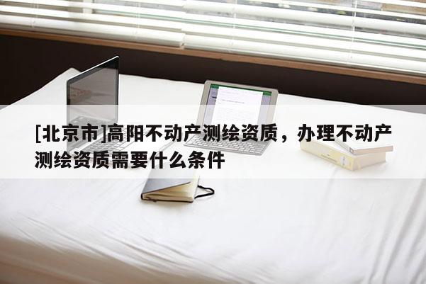 [北京市]高阳不动产测绘资质，办理不动产测绘资质需要什么条件