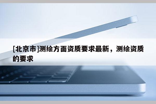[北京市]测绘方面资质要求最新，测绘资质的要求