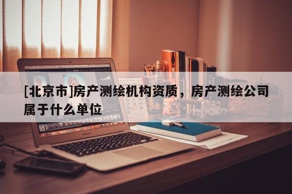 [北京市]房产测绘机构资质，房产测绘公司属于什么单位