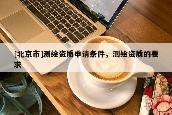 [北京市]测绘资质申请条件，测绘资质的要求