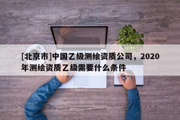 [北京市]中国乙级测绘资质公司，2020年测绘资质乙级需要什么条件