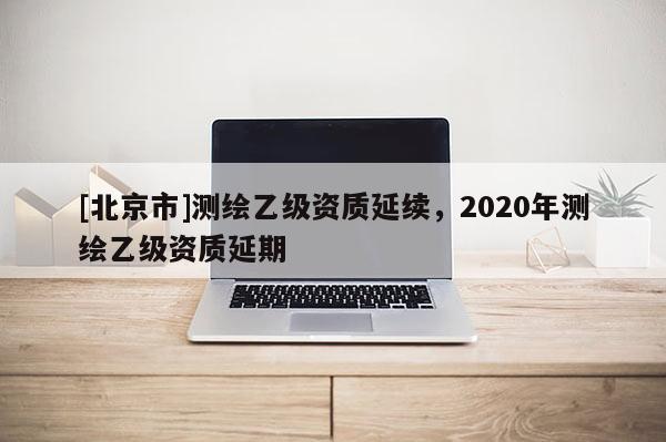 [北京市]测绘乙级资质延续，2020年测绘乙级资质延期