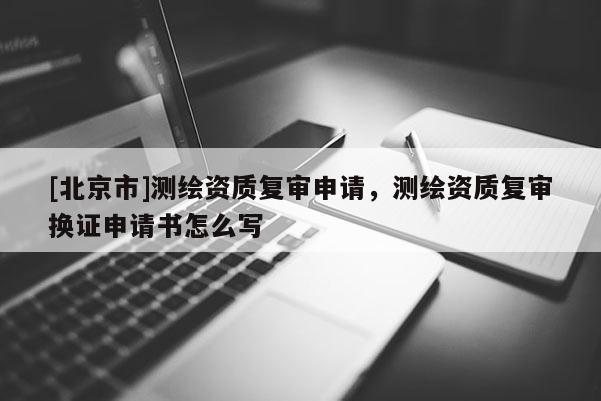 [北京市]测绘资质复审申请，测绘资质复审换证申请书怎么写