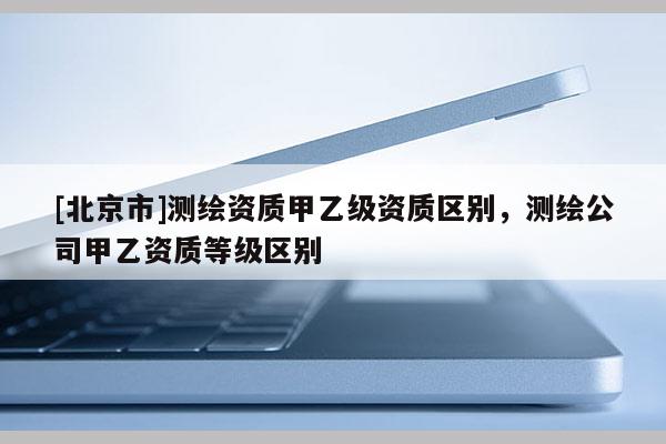 [北京市]测绘资质甲乙级资质区别，测绘公司甲乙资质等级区别