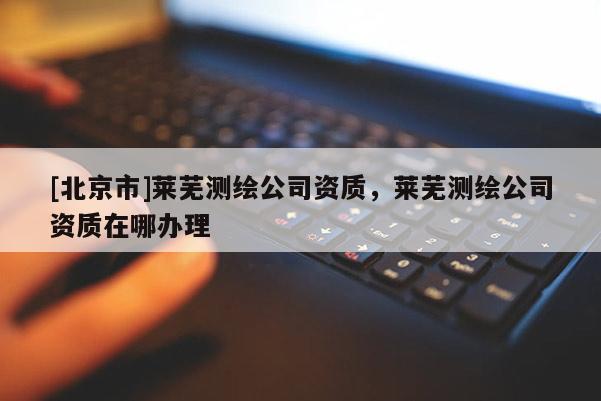 [北京市]莱芜测绘公司资质，莱芜测绘公司资质在哪办理