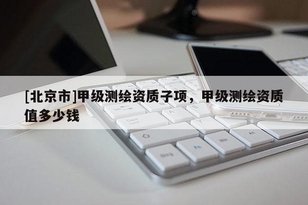 [北京市]甲级测绘资质子项，甲级测绘资质值多少钱