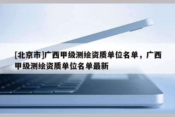 [北京市]广西甲级测绘资质单位名单，广西甲级测绘资质单位名单最新