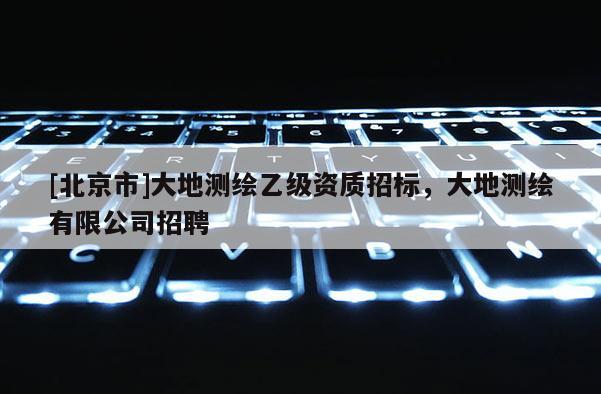 [北京市]大地测绘乙级资质招标，大地测绘有限公司招聘