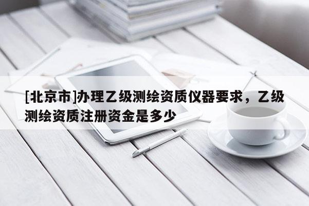 [北京市]办理乙级测绘资质仪器要求，乙级测绘资质注册资金是多少