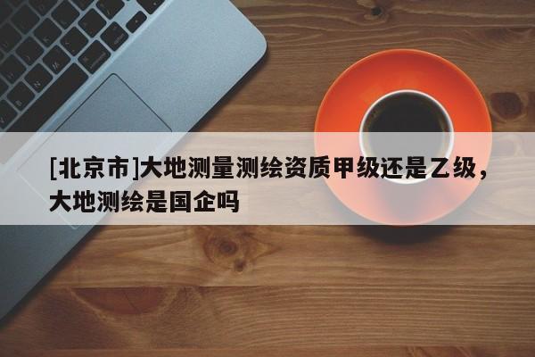 [北京市]大地测量测绘资质甲级还是乙级，大地测绘是国企吗