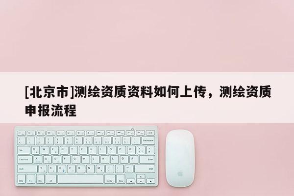 [北京市]测绘资质资料如何上传，测绘资质申报流程