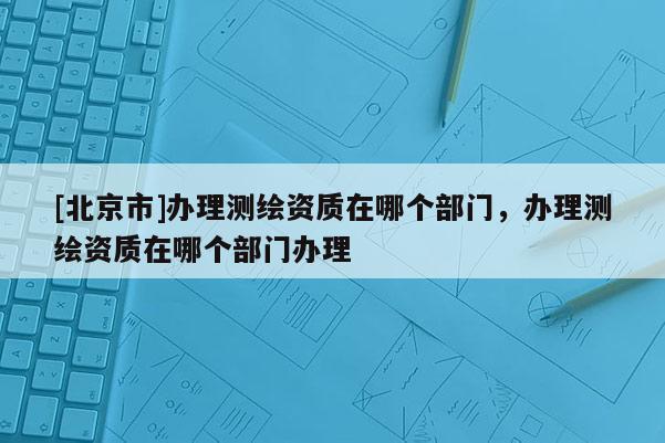 [北京市]办理测绘资质在哪个部门，办理测绘资质在哪个部门办理