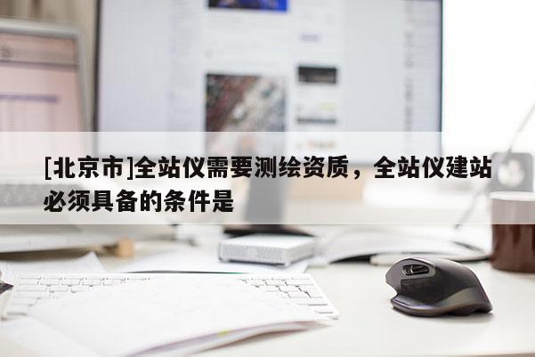 [北京市]全站仪需要测绘资质，全站仪建站必须具备的条件是 