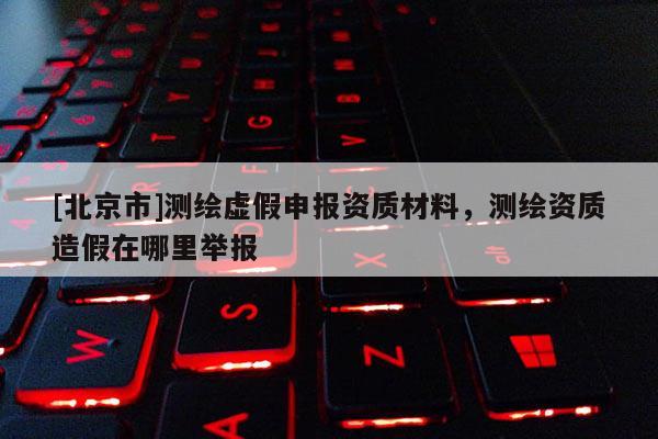[北京市]测绘虚假申报资质材料，测绘资质造假在哪里举报