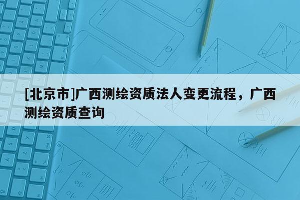 [北京市]广西测绘资质法人变更流程，广西测绘资质查询