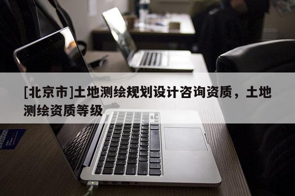 [北京市]土地测绘规划设计咨询资质，土地测绘资质等级