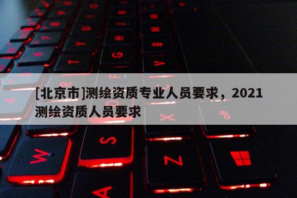 [北京市]测绘资质专业人员要求，2021测绘资质人员要求