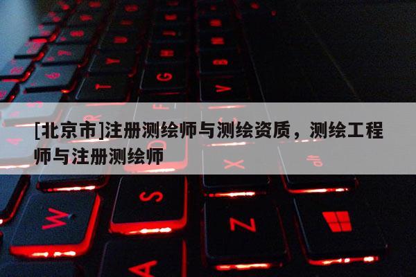 [北京市]注册测绘师与测绘资质，测绘工程师与注册测绘师