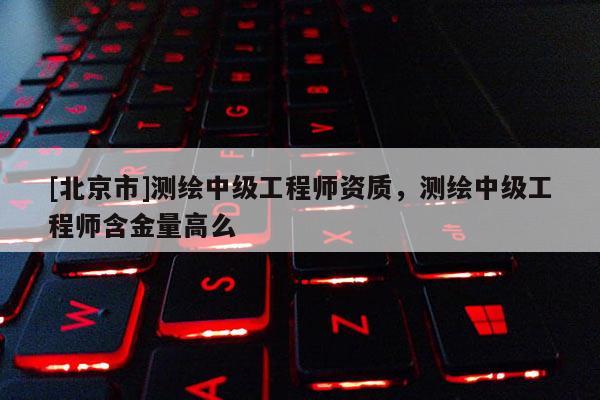 [北京市]测绘中级工程师资质，测绘中级工程师含金量高么