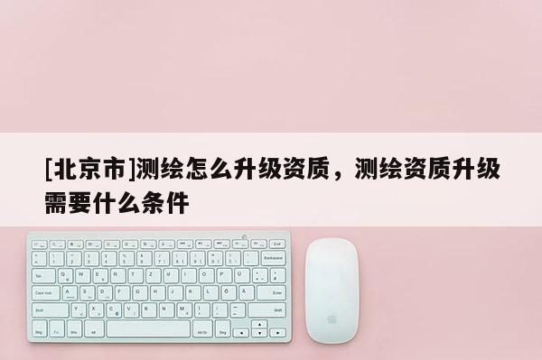 [北京市]测绘怎么升级资质，测绘资质升级需要什么条件