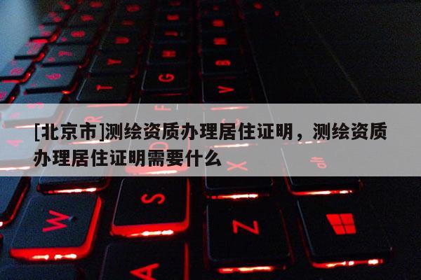 [北京市]测绘资质办理居住证明，测绘资质办理居住证明需要什么