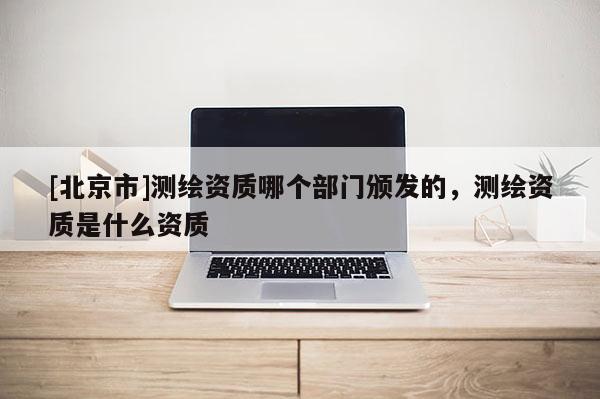 [北京市]测绘资质哪个部门颁发的，测绘资质是什么资质