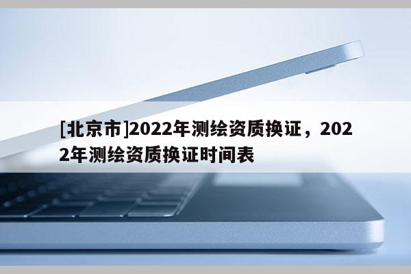 [北京市]2022年测绘资质换证，2022年测绘资质换证时间表