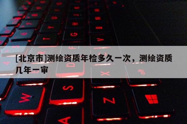 [北京市]测绘资质年检多久一次，测绘资质几年一审
