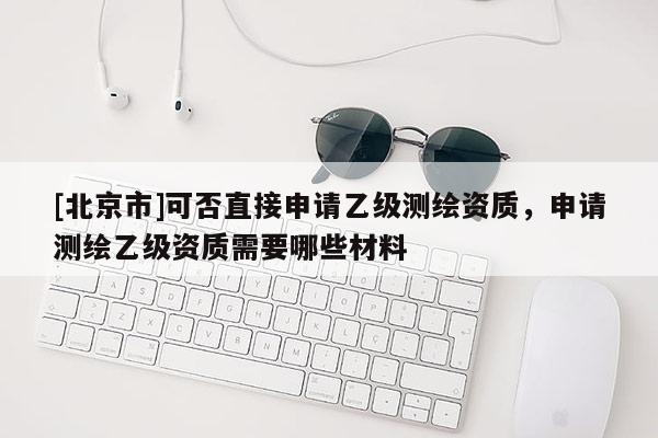 [北京市]可否直接申请乙级测绘资质，申请测绘乙级资质需要哪些材料