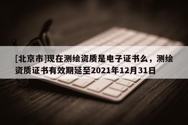 [北京市]现在测绘资质是电子证书么，测绘资质证书有效期延至2021年12月31日
