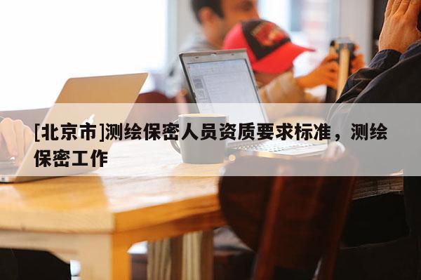 [北京市]测绘保密人员资质要求标准，测绘保密工作