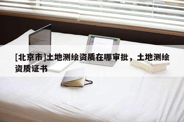 [北京市]土地测绘资质在哪审批，土地测绘资质证书