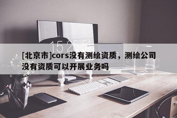 [北京市]cors没有测绘资质，测绘公司没有资质可以开展业务吗