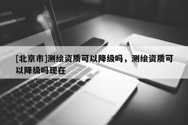 [北京市]测绘资质可以降级吗，测绘资质可以降级吗现在