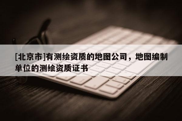 [北京市]有测绘资质的地图公司，地图编制单位的测绘资质证书