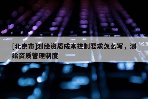 [北京市]测绘资质成本控制要求怎么写，测绘资质管理制度