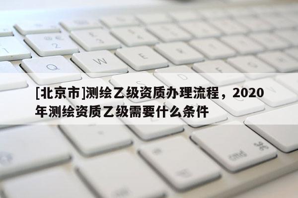 [北京市]测绘乙级资质办理流程，2020年测绘资质乙级需要什么条件