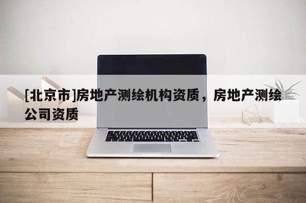 [北京市]房地产测绘机构资质，房地产测绘公司资质