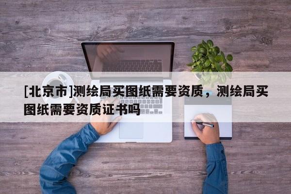 [北京市]测绘局买图纸需要资质，测绘局买图纸需要资质证书吗