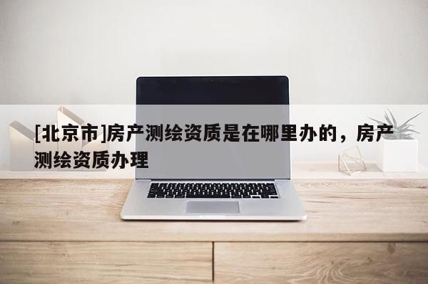 [北京市]房产测绘资质是在哪里办的，房产测绘资质办理