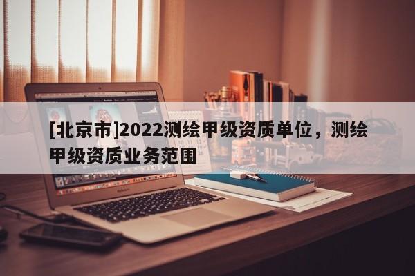 [北京市]2022测绘甲级资质单位，测绘甲级资质业务范围