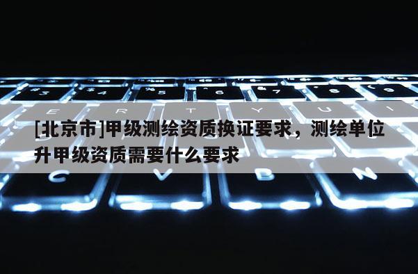 [北京市]甲级测绘资质换证要求，测绘单位升甲级资质需要什么要求