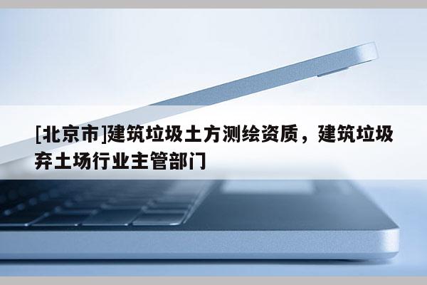 [北京市]建筑垃圾土方测绘资质，建筑垃圾弃土场行业主管部门