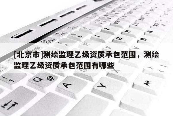 [北京市]测绘监理乙级资质承包范围，测绘监理乙级资质承包范围有哪些