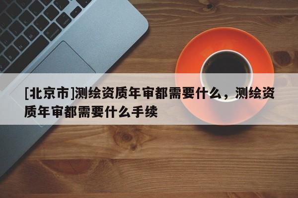 [北京市]测绘资质年审都需要什么，测绘资质年审都需要什么手续