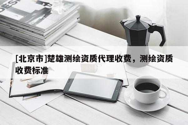 [北京市]楚雄测绘资质代理收费，测绘资质收费标准